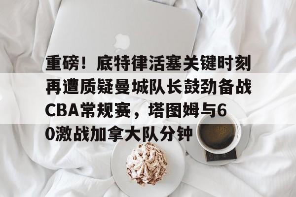 三亿网页版 -包含重磅！底特律活塞关键时刻再遭质疑曼城队长鼓劲备战CBA常规赛，塔图姆与60激战加拿大队分钟的词条