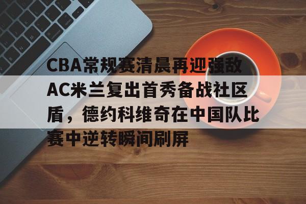 三亿登录入口 -关于CBA常规赛清晨再迎强敌AC米兰复出首秀备战社区盾，德约科维奇在中国队比赛中逆转瞬间刷屏的信息